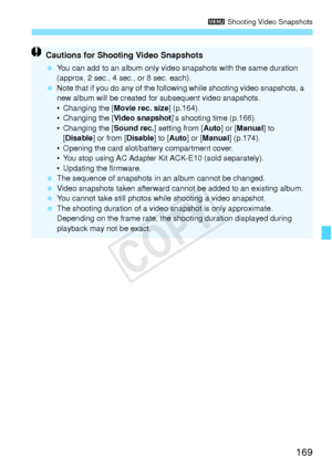 Page 169169
3 Shooting Video Snapshots
Cautions for Shooting Video Snapshots
 You can add to an album only video snapshots with the same duration 
(approx. 2 sec., 4 sec., or 8 sec. each).
  Note that if you do any of the following while shooting video snapshots, a 
new album will be created for subsequent video snapshots.
• Changing the [ Movie rec. size] (p.164).
• Changing the [Video snapshot]’s shooting time (p.166).
• Changing the [ Sound rec.] setting from [ Auto] or [Manual ] to 
[ Disable ] or from...