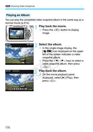 Page 1703 Shooting Video Snapshots
170
You can play the completed video snapshot album in the same way as a 
normal movie (p.214).
1Play back the movie.
 Press the < x> button to display 
image.
2Select the album.
  In the single-image display, the 
[ s ] icon displayed on the upper 
left of the screen indicates a video 
snapshot album.
  Press the < Y> < Z> keys to select a 
video snapshot album, then press 
< 0 >.
3Play back the album.
  On the movie playback panel 
displayed, select [
7] (Play), then 
press <...