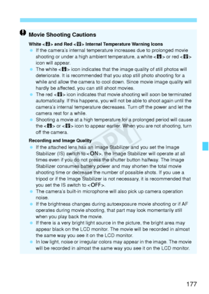 Page 177177
Movie Shooting Cautions
White  and Red < E> Internal Temperature Warning Icons  If the camera’s internal temperature increases due to prolonged movie 
shooting or under a high ambient temperature, a white < s> or red  
icon will appear.
  The white < s> icon indicates that the image quality of still photos will 
deteriorate. It is recommended that you stop still photo shooting for a 
while and allow the camera to cool down. Since movie image quality will 
hardly be affected, you can still shoot...