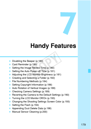 Page 179179
7
Handy Features
 Disabling the Beeper (p.180)
  Card Reminder (p.180)
  Setting the Image Review Time (p.180)
  Setting the Auto Power-off Time (p.181)
  Adjusting the LCD Monitor Brightness (p.181)
  Creating and Selecting a Folder (p.182)
  File Numbering Methods (p.184)
  Setting Copyright Information (p.186)
  Auto Rotation of Vertical Images (p.188)
  Checking Camera Settings (p.189)
  Reverting the Camera to the Default Settings (p.190)
  Turning the LCD Monitor Off/On (p.193)
  Changing the...