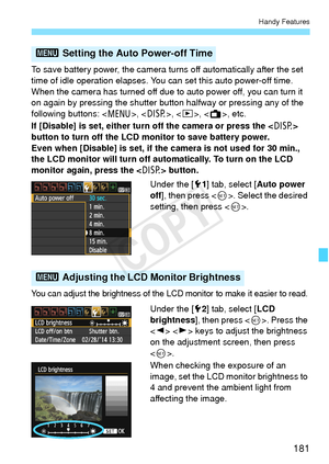 Page 181181
Handy Features
To save battery power, the camera turns off automatically after the set 
time of idle operation elapses. You can set this auto power-off time. 
When the camera has turned off due to auto power off, you can turn it 
on again by pressing the shutter button halfway or pressing any of the 
following buttons: < M>, , , < A>, etc.
If [Disable] is set, either turn off the camera or press the  
button to turn off the LCD monitor to save battery power.
Even when [Disable] is set, if the camera...