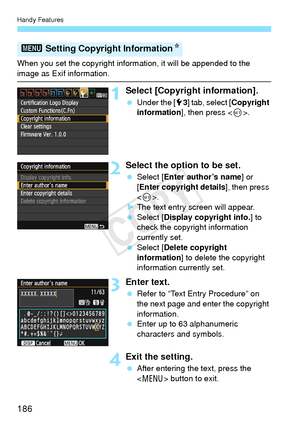 Page 186Handy Features
186
When you set the copyright information, it will be appended to the 
image as Exif information.
1Select [Copyright information].
 Under the [ 53] tab, select [ Copyright 
information ], then press < 0>.
2Select the option to be set.
  Select [ Enter author’s name ] or 
[Enter copyright details], then press 
< 0 >.
X The text entry screen will appear.
  Select [ Display copyright info. ] to 
check the copyright information 
currently set.
  Select [ Delete copyright 
information ] to...