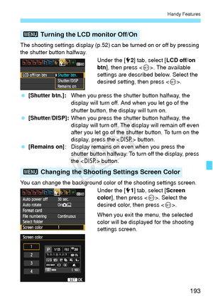 Page 193193
Handy Features
The shooting settings display (p.52) can be turned on or off by pressing 
the shutter button halfway.Under the [52] tab, select [ LCD off/on 
btn ], then press < 0>. The available 
settings are described below. Select the 
desired setting, then press < 0>.
  [Shutter btn.]: When you press the shutter button halfway, the 
display will turn off. And when you let go of the 
shutter button, the display will turn on.
  [Shutter/DISP]: When you press the shutter button halfway, the 
display...