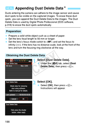 Page 198198
Dusts entering the camera can adhere to the image sensor and cause 
dust spots to be visible on the captured images. To erase these dust 
spots, you can append the Dust Delete Data to the images. The Dust 
Delete Data is used by Digital Photo Professional (EOS software, 
p.318) to erase the dust spots automatically.
 Prepare a solid white object such as a sheet of paper.
  Set the lens focal length to 50 mm or longer.
  Set the lens’s focus mode switch to < MF> and set the focus to 
infinity ( u). If...