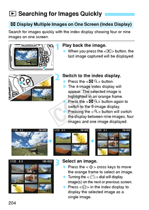 Page 204204
Search for images quickly with the index display showing four or nine 
images on one screen.
1Play back the image.
 When you press the < x> button, the 
last image captured will be displayed.
2Switch to the index display.
  Press the < Hy> button.
X The 4-image index display will 
appear. The selected image is 
highlighted in an orange frame.
  Press the < Hy> button again to 
switch to the 9-image display.
  Pressing the < u> button will switch 
the display between nine images, four 
images and one...