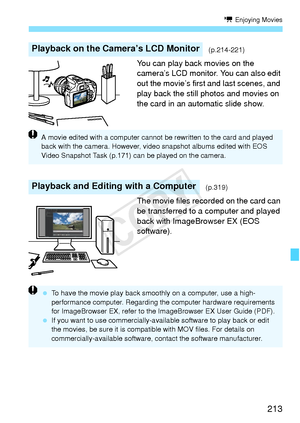 Page 213213
k Enjoying Movies
You can play back movies on the 
camera’s LCD monitor. You can also edit 
out the movie’s first and last scenes, and 
play back the still photos and movies on 
the card in an automatic slide show.
The movie files recorded on the card can 
be transferred to a computer and played 
back with ImageBrowser EX (EOS 
software).
Playback on the Camera’s LCD Monitor(p.214-221)
Playback and Editing with a Computer(p.319)
A movie edited with a computer cannot be rewritten to the card and...