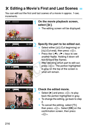 Page 216216
You can edit out the first and last scenes of a movie in approx. 1-sec. increments.
1On the movie playback screen, 
select [X].
X The editing screen wi ll be displayed.
2Specify the part to be edited out.
 Select either [U] (Cut beginning) or 
[
V] (Cut end), then press < 0>.
  Press the < Y> < Z> keys to see 
another frame. Holding it down will 
fast forward the frames.
  After deciding which part to edit out, 
press < 0>. The portion highlighted 
in gray on the top of the screen is 
what will...