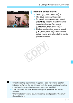 Page 217217
X Editing a Movie’s First and Last Scenes
4Save the edited movie.
  Select [W], then press < 0>.
X The save screen will appear.
  To save it as a new movie, select 
[New file ]. To save it and overwrite 
the original movie file, select 
[Overwrite ], then press < 0>.
  On the confirmation screen, select 
[OK ], then press < 0> to save the 
edited movie and return to the movie 
playback screen.
  Since the editing is performed in ap prox. 1-sec. increments (position 
indicated by [ ] on the top of the...