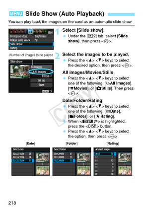 Page 218218
You can play back the images on the card as an automatic slide show.
1Select [Slide show].
 Under the [x 2] tab, select [Slide 
show ], then press < 0>.
2Select the images to be played.
  Press the < W> < X> keys to select 
the desired option, then press < 0>.
All images/Movies/Stills
  Press the < W> < X> keys to select 
one of the following: [
jAll images ], 
[
kMovies ], or [zStills ]. Then press 
< 0 >.
Date/Folder/Rating
  Press the < W> < X> keys to select 
one of the following: [iDate ], 
[...