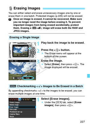 Page 227227
You can either select and erase unnecessary images one by one or 
erase them in one batch. Protected images (p.225) will not be erased.
Once an image is erased, it cannot be recovered. Make sure 
you no longer need the image before erasing it. To prevent 
important images from being erased accidentally, protect 
them. Erasing a 1 +73  image will erase both the RAW and 
JPEG images.
1Play back the image to be erased.
2Press the  button.
XThe Erase menu will appear at the 
bottom of the screen.
3Erase...