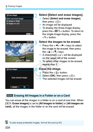 Page 228L Erasing Images
228
2Select [Select and erase images].
 Select [ Select and erase images ], 
then press < 0>.
X An image will be displayed.
  To display the three-image display, 
press the < Hy> button. To return to 
the single-image display, press the 
< u > button.
3Select the images to be erased.
  Press the < Y> < Z> keys to select 
the image to be erased, then press 
the < W>  keys.
X A checkmark  will be displayed 
on the upper left of the screen.
  To select other images to be erased, 
repeat...