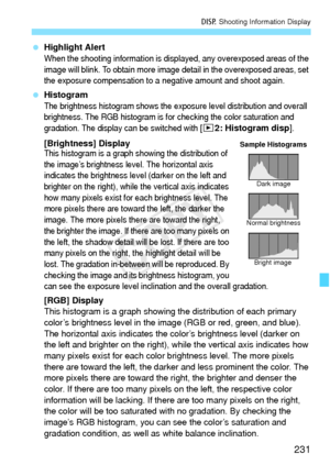 Page 231231
B Shooting Information Display
 Highlight Alert
When the shooting information is displayed, any overexposed areas of the 
image will blink. To obtain more image detail in the overexposed areas, set 
the exposure compensation to a negative amount and shoot again.
 Histogram
The brightness histogram shows the exposure level distribution and overall 
brightness. The RGB histogram is for checking the color saturation and 
gradation. The display can be switched with [
x2: Histogram disp].
[Brightness]...