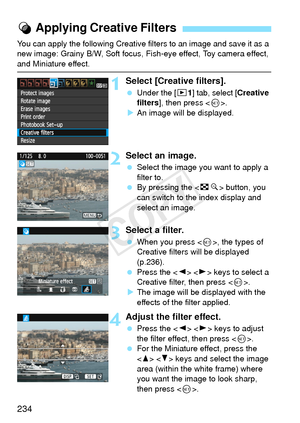 Page 234234
You can apply the following Creative filters to an image and save it as a 
new image: Grainy B/W, Soft focus, Fish-eye effect, Toy camera effect, 
and Miniature effect.
1Select [Creative filters].
 Under the [ x1] tab, select [ Creative 
filters ], then press < 0>.
X An image will be displayed.
2Select an image.
  Select the image you want to apply a 
filter to.
  By pressing the < Hy> button, you 
can switch to the index display and 
select an image.
3Select a filter.
  When you press < 0>, the...