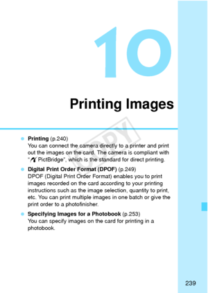 Page 239239
10
Printing Images
 Printing  (p.240)
You can connect the camera directly to a printer and print 
out the images on the card. The camera is compliant with 
“ w PictBridge”, which is the standard for direct printing.
  Digital Print Order Format (DPOF)  (p.249)
DPOF (Digital Print Order Format) enables you to print 
images recorded on the card according to your printing 
instructions such as the image selection, quantity to print, 
etc. You can print multiple images in one batch or give the 
print...