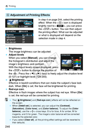 Page 246w Printing
246
In step 4 on page 244, select the printing 
effect. When the < e> icon is displayed 
brightly next to < z>, you can press 
the < B> button. You can then adjust 
the printing effect. What can be adjusted 
or what is displayed will depend on the 
selection made in step 4.
  Brightness
The image brightness can be adjusted.
  Adjust levels
When you select [ Manual], you can change 
the histogram’s distribution and adjust the 
image’s brightness and contrast.
With the Adjust levels screen...