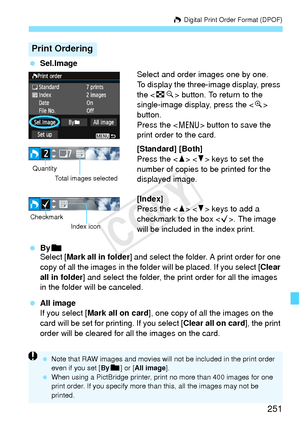 Page 251251
W Digital Print Order Format (DPOF)
  Sel.Image
Select and order images one by one.
To display the three-image display, press 
the  button. To return to the 
single-image display, press the < u> 
button.
Press the < M> button to save the 
print order to the card.
[Standard] [Both]
Press the < W> < X> keys to set the 
number of copies to be printed for the 
displayed image.
[Index]
Press the < W> < X> keys to add a 
checkmark to the box . The image 
will be included in the index print.
  Byn
Select [...