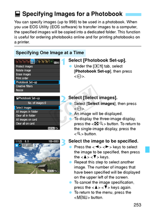 Page 253253
You can specify images (up to 998) to be used in a photobook. When 
you use EOS Utility (EOS software) to transfer images to a computer, 
the specified images will be copied into  a dedicated folder. This function 
is useful for ordering photobooks online and for printing photobooks on 
a printer.
1Select [Photobook Set-up].
  Under the [x 1] tab, select 
[Photobook Set-up ], then press 
< 0 >.
2Select [Select images].
  Select [ Select images ], then press 
< 0 >.
X An image will be displayed.
  To...