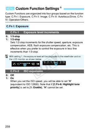 Page 258258
Custom Functions are organized into four groups based on the function 
type: C.Fn I: Exposure, C.Fn II: Image, C.Fn III: Autofocus/Drive, C.Fn 
IV: Operation/Others.
3 Custom Function SettingsN
C.Fn I: Exposure
C.Fn-1 Exposure level increments
0: 1/3-stop
1: 1/2-stop Sets 1/2-stop increments for the shutter speed, aperture, exposure 
compensation, AEB, flash exposure compensation, etc. This is 
effective when you prefer to control the exposure in less fine 
increments than 1/3-stop.
C.Fn-2 ISO...