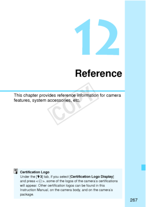 Page 267267
12
Reference
This chapter provides reference information for camera 
features, system accessories, etc.
Certification Logo
Under the [53] tab, if you select [ Certification Logo Display ] 
and press < 0>, some of the logos of the camera’s certifications 
will appear. Other certification logos can be found in this 
Instruction Manual, on the camera body, and on the camera’s 
package.
COPY  