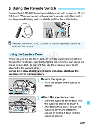 Page 269269
Remote Switch RS-60E3 (sold separately) comes with an approx. 60 cm/
2.0 ft cord. When connected to the camera’s remote control terminal, it 
can be pressed halfway and completely, just like the shutter button.
When you use the self-timer, bulb, or Remote Switch and do not look 
through the viewfinder, stray light entering the viewfinder can cause the 
image to look dark. To prevent this, use the eyepiece cover (p.29) 
attached to the camera strap.
During Live View shooting and movie shooting,...