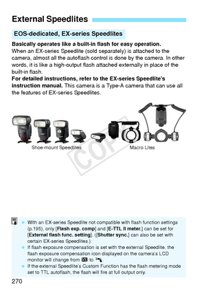 Page 270270
Basically operates like a built-in flash for easy operation.
When an EX-series Speedlite (sold separately) is attached to the 
camera, almost all the autoflash control is done by the camera. In other 
words, it is like a high-output flash attached externally in place of the 
built-in flash.
For detailed instructions, refer to the EX-series Speedlite’s 
instruction manual.  This camera is a Type-A camera that can use all 
the features of EX-series Speedlites.
External Speedlites
EOS-dedicated, EX-...