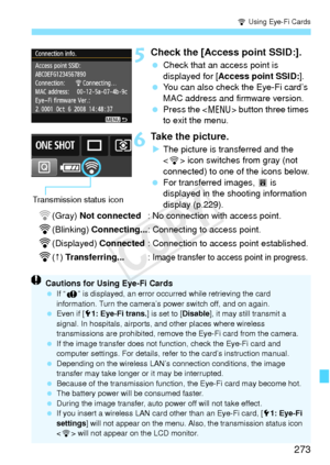 Page 273273
H Using Eye-Fi Cards
5Check the [Access point SSID:].
 Check that an access point is 
displayed for [ Access point SSID: ].
  You can also check the Eye-Fi card’s 
MAC address and firmware version.
  Press the < M> button three times 
to exit the menu.
6Take the picture.
X The picture is transferred and the 
 icon switches from gray (not 
connected) to one of the icons below.
  For transferred images,  O is 
displayed in the shooting information 
display (p.229).
H(Gray)  Not connected : No...