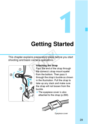 Page 2929
1
Getting Started
This chapter explains preparatory steps before you start 
shooting and basic camera operations.
Attaching the Strap
Pass the end of the strap through 
the camera’s strap mount eyelet 
from the bottom. Then pass it 
through the strap’s buckle as shown 
in the illustration. Pull the strap to 
take up any slack and make sure 
the strap will not loosen from the 
buckle.
 The eyepiece cover is also 
attached to the strap (p.269).
Eyepiece cover
COPY  