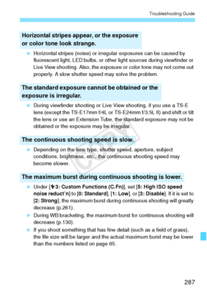 Page 287287
Troubleshooting Guide
 Horizontal stripes (noise) or irregular exposures can be caused by 
fluorescent light, LED bulbs, or other light sources during viewfinder or 
Live View shooting. Also, the exposure or color tone may not come out 
properly. A slow shutter speed may solve the problem.
  During viewfinder shooting or Live View shooting, if you use a TS-E 
lens (except the TS-E17mm f/4L or TS-E24mm f/3.5L II) and shift or tilt 
the lens or use an Extension Tube, the standard exposure may not be...