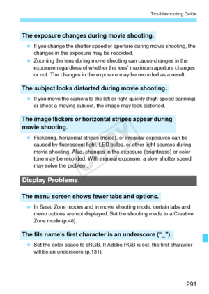 Page 291291
Troubleshooting Guide
 If you change the shutter speed or aperture during movie shooting, the 
changes in the exposure may be recorded.
  Zooming the lens during movie shooting can cause changes in the 
exposure regardless of whether the lens’ maximum aperture changes 
or not. The changes in the exposure may be recorded as a result.
  If you move the camera to the left or right quickly (high-speed panning) 
or shoot a moving subject, the image may look distorted.
  Flickering, horizontal stripes...