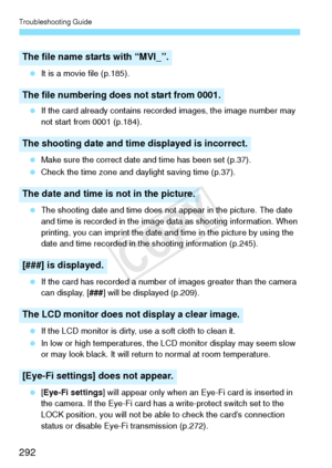 Page 292Troubleshooting Guide
292
 It is a movie file (p.185).
  If the card already contains recorded images, the image number may 
not start from 0001 (p.184).
  Make sure the correct date and time has been set (p.37).
  Check the time zone and daylight saving time (p.37).
  The shooting date and time does not appear in the picture. The date 
and time is recorded in the image data as shooting information. When 
printing, you can imprint the date and time in the picture by using the 
date and time recorded in...