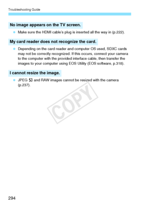 Page 294Troubleshooting Guide
294
 Make sure the HDMI cable’s plug is inserted all the way in (p.222).
  Depending on the card reader and computer OS used, SDXC cards 
may not be correctly recognized. If this occurs, connect your camera 
to the computer with the provided interface cable, then transfer the 
images to your computer using EOS Utility (EOS software, p.318).
  JPEG  c and RAW images cannot be resized with the camera 
(p.237).
No image appears on  the TV screen.
My card reader does no t recognize the...