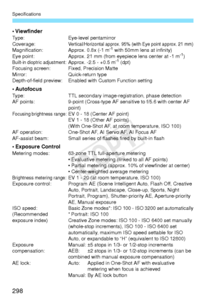 Page 298Specifications
298
• ViewfinderType:Eye-level pentamirror
Coverage:Vertical/Horizontal approx. 95% (with Eye point approx. 21 mm)Magnification: Approx. 0.8x (-1 m-1 with 50mm lens at infinity)
Eye point: Approx. 21 mm (from eyepiece lens center at -1 m-1)Built-in dioptric adjustment:Approx. -2.5 - +0.5 m-1 (dpt)
Focusing screen: Fixed, Precision Matte
Mirror: Quick-return type
Depth-of-field preview: Enabled with Custom Function setting
• AutofocusType: TTL secondary image-registration, phase detection...