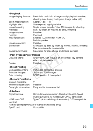 Page 301301
Specifications
•PlaybackImage display formats: Basic info, basic info + image quality/playback number, shooting info. display, histogram, image index (4/9)
Zoom magnification: Approx. 1.5x - 10x
Highlight alert: Overexposed highlights blink
Image browsing 
methods: Single image, jump by 10 or 100 images, by shooting 
date, by folder, by movies, by stills, by rating
Image rotation: Possible
Ratings: Provided
Movie playback: Enabled (LCD monitor, HDMI OUT) Built-in speaker
Image protection: Possible...