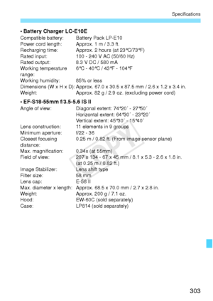 Page 303303
Specifications
• Battery Charger LC-E10ECompatible battery: Battery Pack LP-E10
Power cord length: Approx. 1 m / 3.3 ft.
Recharging time: Approx. 2 hours (at 23°C/73°F)
Rated input: 100 - 240 V AC (50/60 Hz)
Rated output: 8.3 V DC / 580 mA
Working temperature 
range:6°C - 40°C / 43°F - 104°F
Working humidity: 85% or less
Dimensions (W x H x D): Approx. 67.0 x 30.5 x 87.5 mm / 2.6 x 1.2 x 3.4 in.
Weight: Approx. 82 g / 2.9 oz. (excluding power cord)
• EF-S18-55mm f/3.5-5.6 IS IIAngle of view: Diagonal...
