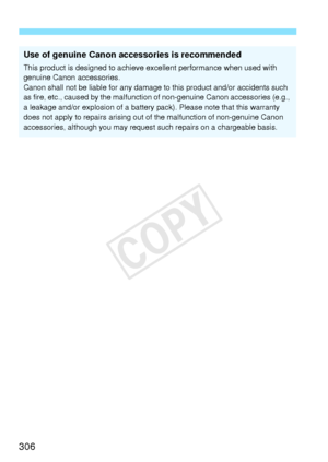 Page 306306
Use of genuine Canon accessories is recommended
This product is designed to achieve excellent performance when used with 
genuine Canon accessories.
Canon shall not be liable for any damage to this product and/or accidents such 
as fire, etc., caused by  the malfunction of non-genuine Canon accessories (e.g., 
a leakage and/or explosion of a battery  pack). Please note that this warranty 
does not apply to repairs arising out of the malfunction of non-genuine Canon 
accessories, although you may...