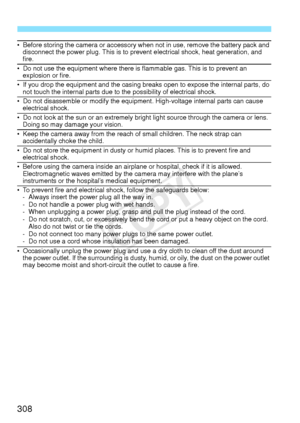 Page 308308
• Before storing the camera or accessory when not in use, remove the battery pack and disconnect the power plug. This is to prevent electrical shock, heat generation, and 
fire.
• Do not use the equipment where there is flammable gas. This is to prevent an explosion or fire.
• If you drop the equipment and the casing breaks open to expose the internal parts, do not touch the internal parts due to the possibility of electrical shock.
• Do not disassemble or modify the equipment. High-voltage internal...