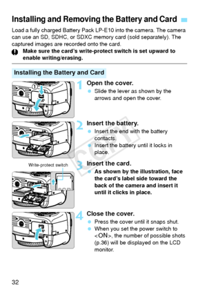 Page 3232
Load a fully charged Battery Pack LP-E10 into the camera. The camera 
can use an SD, SDHC, or SDXC memory card (sold separately). The 
captured images are recorded onto the card.Make sure the card’s write-protect switch is set upward to 
enable writing/erasing.
1Open the cover.
 Slide the lever as shown by the 
arrows and open the cover.
2Insert the battery.
 Insert the end with the battery 
contacts.
  Insert the battery until it locks in 
place.
3Insert the card.
 As shown by the illustration, face...