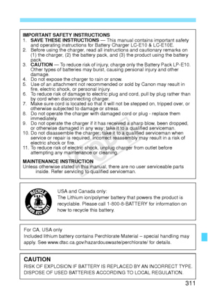 Page 311311
IMPORTANT SAFETY INSTRUCTIONS
1.SAVE THESE INSTRUCTIONS  — This manual contains important safety 
and operating instructions for Battery Charger LC-E10 & LC-E10E.
2. Before using the charger, read all in structions and cautionary remarks on 
(1) the charger, (2) the battery pack, and (3) the product using the battery 
pack.
3. CAUTION  — To reduce risk of injury, charge only the Battery Pack LP-E10. 
Other types of batteries may burst, causing personal injury and other 
damage.
4. Do not expose the...