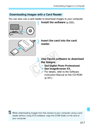 Page 317317
Downloading Images to a Computer
You can also use a card reader to download images to your computer.
1Install the software (p.320).
2Insert the card into the card 
reader.
3Use Canon software to download 
the images.
XUse Digital Photo Professional.
X Use ImageBrowser EX.
  For details, refer to the Software 
Instruction Manual on the CD-ROM 
(p.321).
Downloading Images with a Card Reader
When downloading images from the camera to your computer using a card 
reader without using EOS software, copy...