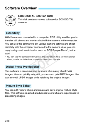 Page 318318EOS DIGITAL Solution Disk
This disk contains various
 software for EOS DIGITAL 
cameras.
With the camera connected to a computer, EOS Utility enables you to 
transfer still photos and movies shot with the camera to the computer. 
You can use this software to set various camera settings and shoot 
remotely with the computer connected to the camera. Also, you can 
copy background music tracks, such as EOS Sample Music*, to the 
card.
* You can use the background music as the soundtrack for a video...