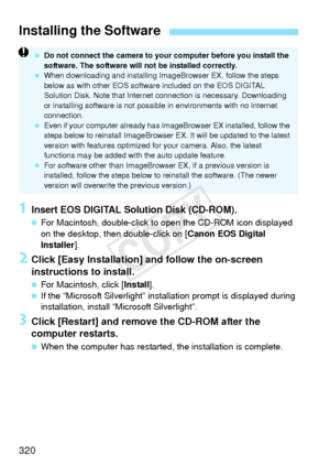Page 320320
1Insert EOS DIGITAL Solution Disk (CD-ROM).
 For Macintosh, double-click to  open the CD-ROM icon displayed 
on the desktop, then double-click on [ Canon EOS Digital 
Installer ].
2Click [Easy Installation] and follow the on-screen 
instructions to install.
 For Macintosh, click [ Install].
  If the “Microsoft Silverlight” instal lation prompt is displayed during 
installation, install “Microsoft Silverlight”.
3Click [Restart] and remove the CD-ROM after the 
computer restarts.
  When the computer...