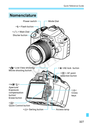 Page 327327
Quick Reference Guide
1RPHQFODWXUH
3RZHUVZLWFK
  
 !
$SHUWXUH
([SRVXUH
FRPSHQVDWLRQ
EXWWRQ
(UDVHEXWWRQ
  !
4XLFN&RQWUROEXWWRQ   !/LYH9LHZVKRRWLQJ
0RYLHVKRRWLQJEXWWRQ 0RGHLDO
 !$(ORFNEXWWRQ
 !
&URVV
NH\V
$FFHVVODPS 
 !$)SRLQW
VHOHFWLRQEXWWRQ

 !)ODVKEXWWRQ
 
 !0DLQLDO
6KXWWHUEXWWRQ
 !6HWWLQJEXWWRQ
COPY  