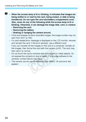 Page 34Installing and Removing the Battery and Card
34
 When the access lamp is lit or blinking, it indicates that images are 
being written to or read by the card, being erased, or data is being 
transferred. Do not open the card slot/battery compartment cover.
Also, never do any of the following while the access lamp is lit or 
blinking. Otherwise, it can damage the image data, card, or camera.
• Removing the card.
• Removing the battery.
• Shaking or banging the camera around.
  If the card already contains...