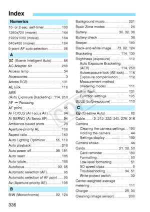 Page 336336
Index
Numerics
10- or 2-sec. self-timer .................. 100
1280x720 (movie) ......................... 164
1920x1080 (movie) ....................... 164
640x480 (movie) ........................... 164
9-point AF auto selection ................ 95
A
A (Scene Intelligent  Auto) ............ 56
AC Adapter Kit .............................. 268
Access lamp ................................... 34
Accessories ...................................... 3
Adobe RGB................................... 131
AE...