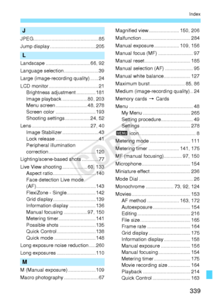 Page 339339
Index
J
JPEG............................................... 85
Jump display .................................205
L
Landscape ................................66, 92
Language selection .........................39
Large (image-recording quality) ......24
LCD monitor .................................... 21Brightness adjustment ..............181
Image playback ..................80, 203
Menu screen ....................... 48, 278
Screen color .............................193
Shooting settings...