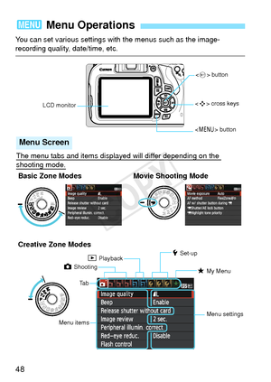 Page 4848
You can set various settings with the menus such as the image-recording quality, date/time, etc.
3 Menu Operations
 cross keys
LCD monitor <
0 > button
The menu tabs and items displayed will differ depending on the 
shooting mode.
Menu Screen
Creative Zone Modes
 button
Basic Zone Modes Movie Shooting Mode
Menu items Menu settings
z Shooting
5 Set-up
9 My Menu
3 Playback
Ta b
COPY  