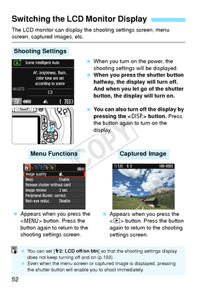 Page 5252
The LCD monitor can display the shooting settings screen, menu screen, captured images, etc. When you turn on the power, the 
shooting settings will be displayed.
  When you press the shutter button 
halfway, the display will turn off. 
And when you let go of the shutter 
button, the display will turn on.
  You can also turn off the display by 
pressing the < B> button.  Press 
the button again to turn on the 
display.
Switching the LCD Monitor Display
Shooting Settings
  Appears when you press the...