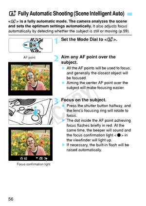 Page 5656
 is a fully automatic mode. The camera analyzes the scene 
and sets the optimum settings automatically.  It also adjusts focus 
automatically by detecting whether the subject is still or moving (p.59).
1Set the Mode Dial to .
2Aim any AF point over the 
subject.
 All the AF points will be used to focus, 
and generally the closest object will 
be focused.
  Aiming the center AF point over the 
subject will make  focusing easier.
3Focus on the subject.
 Press the shutter button halfway, and 
the lens’s...