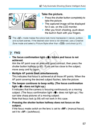 Page 5757
A Fully Automatic Shooting (Scene Intelligent Auto)
4Take the picture.
 Press the shutter button completely to 
take the picture.
X The captured image will be displayed 
for 2 sec. on the LCD monitor.
  After you finish shooting, push down 
the built-in flash with your fingers.
  The focus confirmation light < o> blinks and focus is not 
achieved.
Aim the AF point over an area with good contrast, then press the 
shutter button halfway (p.45). If y ou are too close to the subject, 
move away and try...