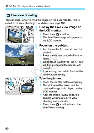 Page 60A Full Auto Techniques (Scene Intelligent Auto)
60
You can shoot while viewing the im age on the LCD monitor. This is 
called “Live View shooting”. For details, see page 133.
1Display the Live View image on 
the LCD monitor.
  Press the < A> button.
X The Live View image will appear on 
the LCD monitor.
2Focus on the subject.
  Aim the center AF point < > on the 
subject.
  Press the shutter button halfway to 
focus.
X When focus is achieved, the AF point 
will turn green and the beeper will 
sound.
X If...